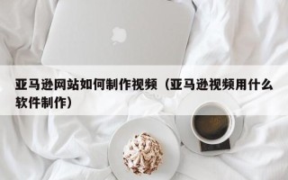 双峰亚马逊网站如何制作视频（亚马逊视频用什么软件制作）